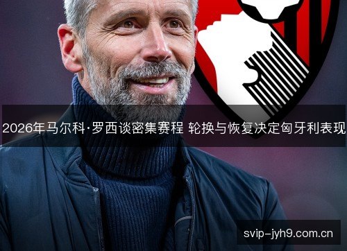 2026年马尔科·罗西谈密集赛程 轮换与恢复决定匈牙利表现 2026年马尔科·罗西谈密集赛程 轮换与恢复决定匈牙利表现